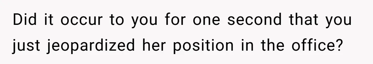 Did it occur to you for one second that you just jeopardized her position in the office?