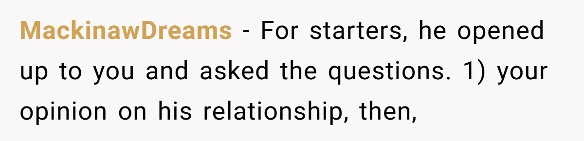 MackinawDreams − For starters, he opened up to you and asked the questions. 1) your opinion on his relationship, then,