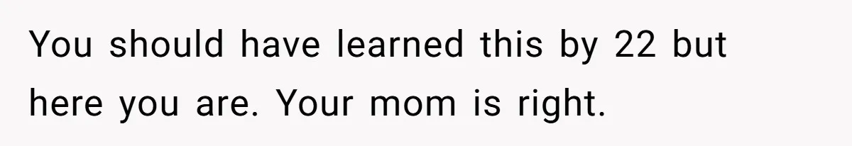 You should have learned this by 22 but here you are. Your mom is right.