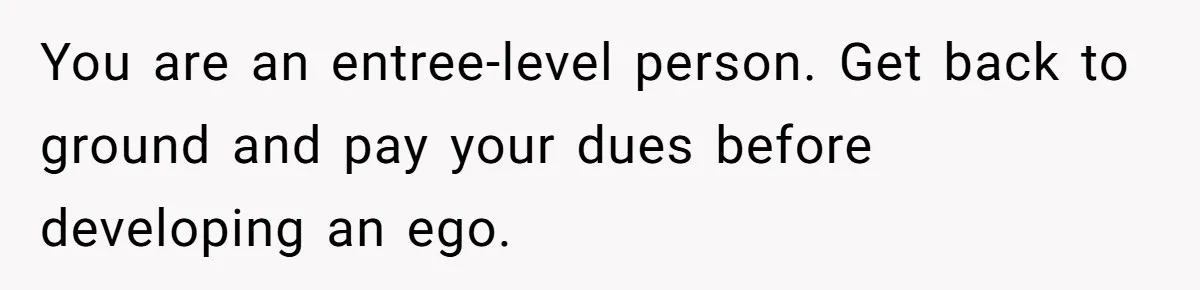 You are an entree-level person. Get back to ground and pay your dues before developing an ego.
