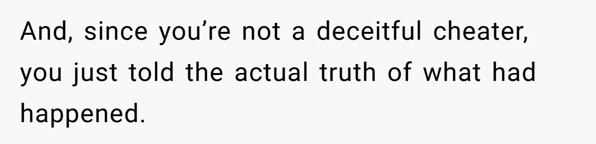 And, since you’re not a deceitful cheater, you just told the actual truth of what had happened.