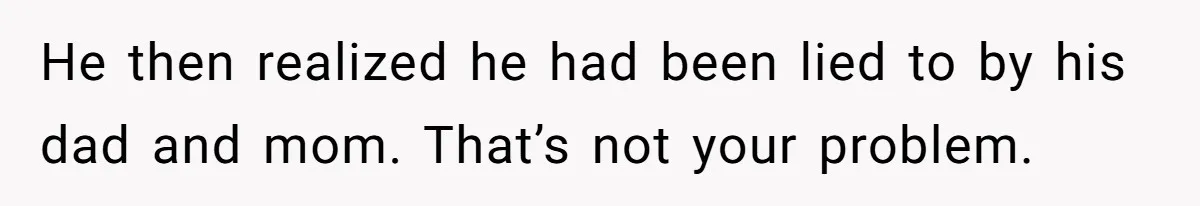 He then realized he had been lied to by his dad and mom. That’s not your problem.