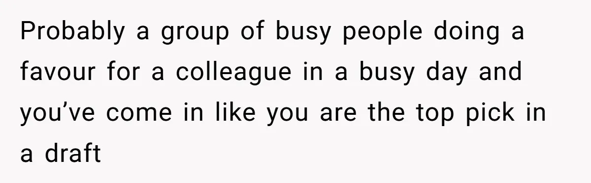 Probably a group of busy people doing a favour for a colleague in a busy day and you’ve come in like you are the top pick in a draft