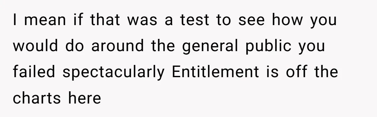 I mean if that was a test to see how you would do around the general public you failed spectacularly Entitlement is off the charts here