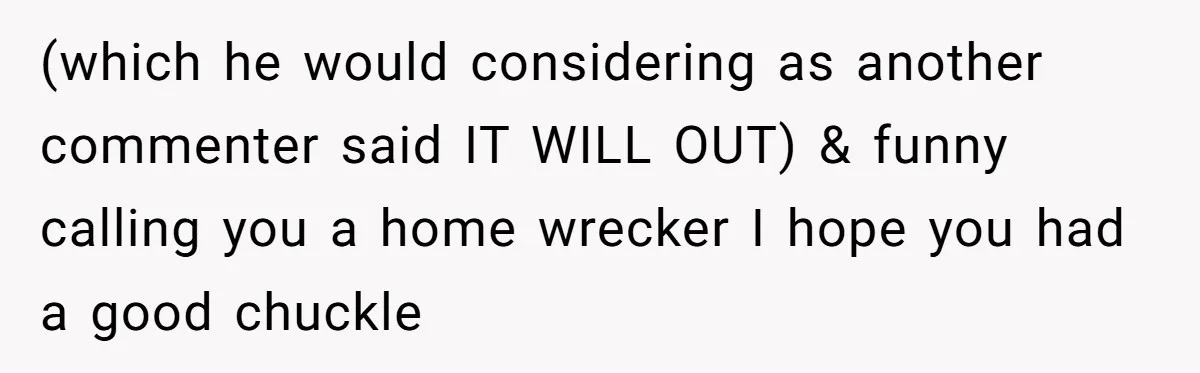 (which he would considering as another commenter said IT WILL OUT) & funny calling you a home wrecker I hope you had a good chuckle