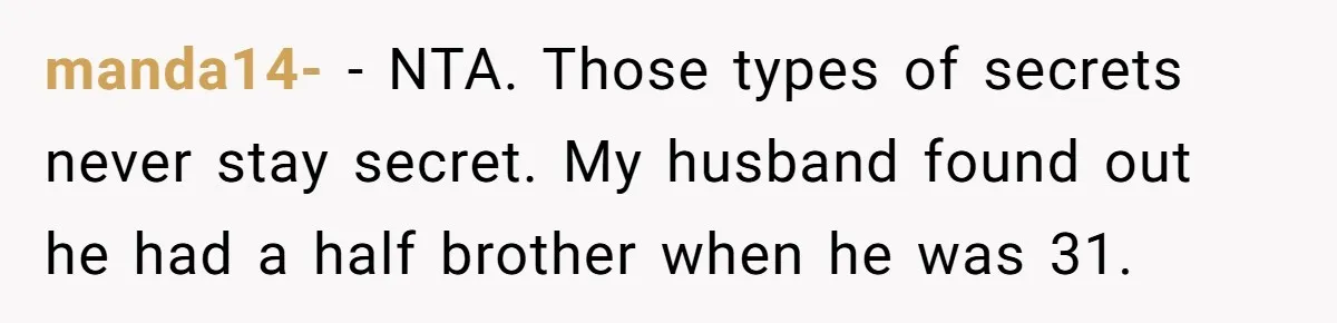 manda14- − NTA. Those types of secrets never stay secret. My husband found out he had a half brother when he was 31.