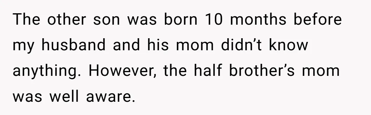 The other son was born 10 months before my husband and his mom didn’t know anything. However, the half brother’s mom was well aware.