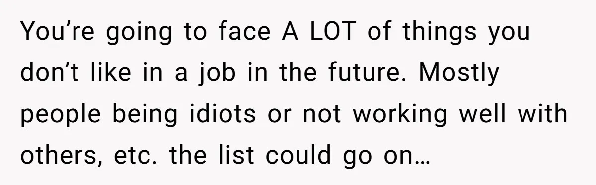You’re going to face A LOT of things you don’t like in a job in the future. Mostly people being idiots or not working well with others, etc. the list...