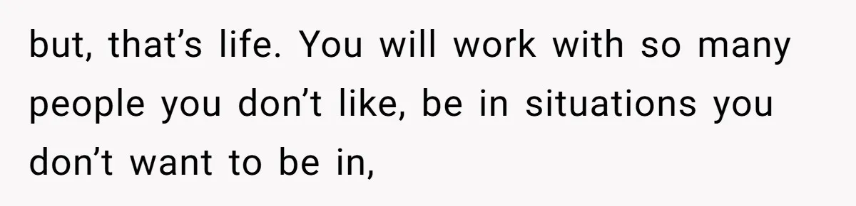 but, that’s life. You will work with so many people you don’t like, be in situations you don’t want to be in,