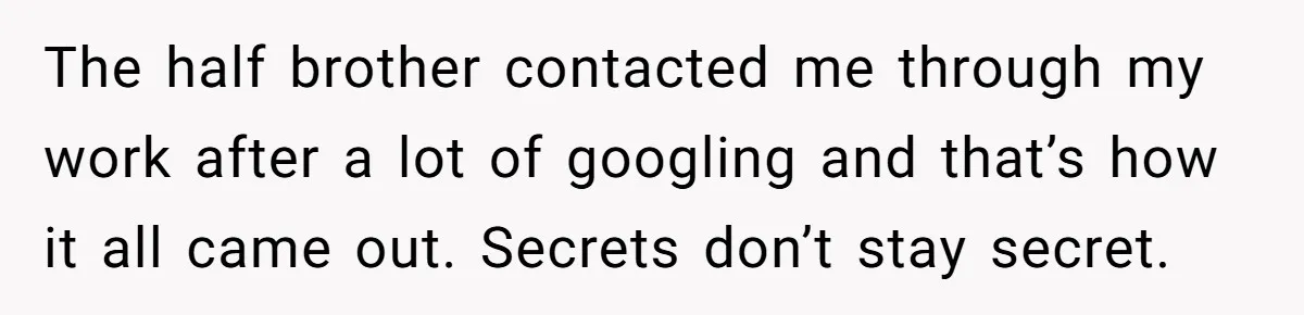 The half brother contacted me through my work after a lot of googling and that’s how it all came out. Secrets don’t stay secret.
