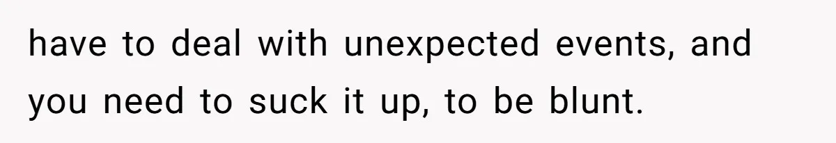 have to deal with unexpected events, and you need to suck it up, to be blunt.