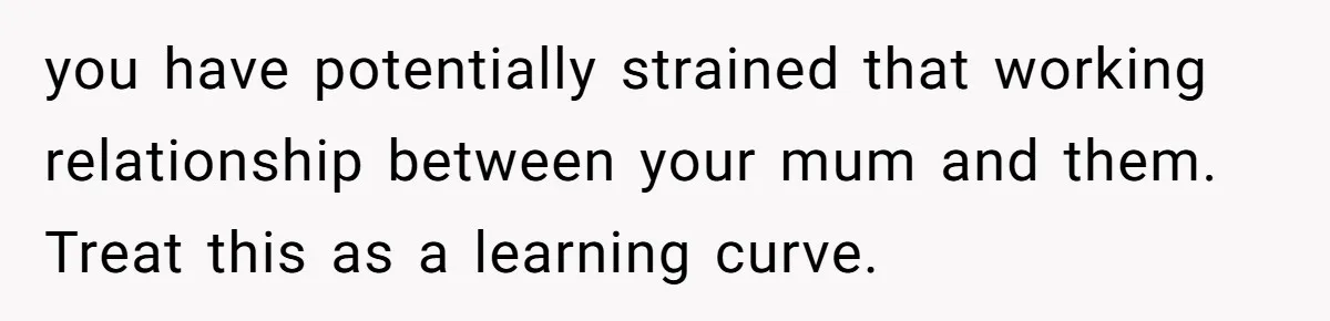 you have potentially strained that working relationship between your mum and them. Treat this as a learning curve.