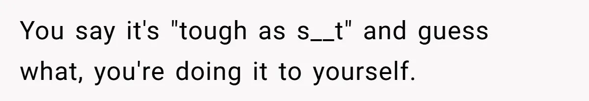 You say it's "tough as s__t" and guess what, you're doing it to yourself.