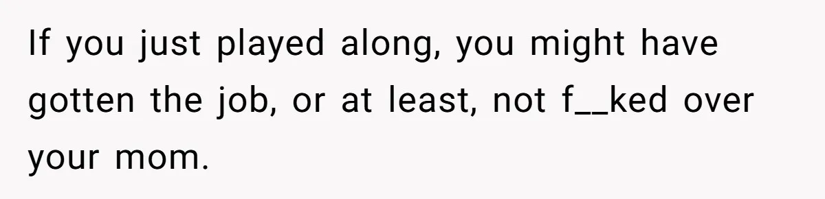 If you just played along, you might have gotten the job, or at least, not f__ked over your mom.