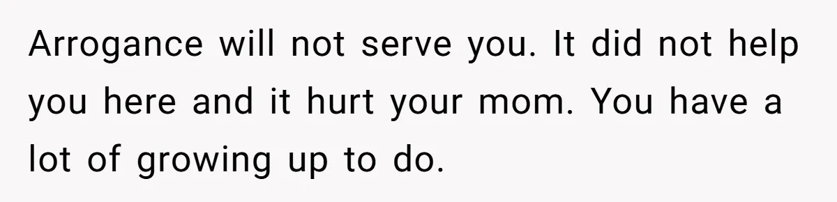 Arrogance will not serve you. It did not help you here and it hurt your mom. You have a lot of growing up to do.