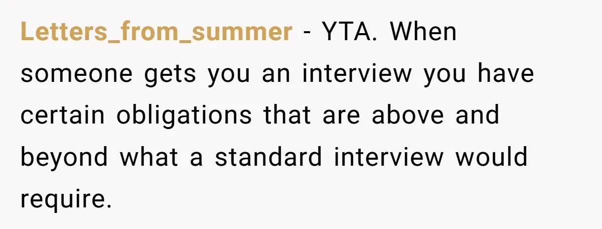 Letters_from_summer − YTA. When someone gets you an interview you have certain obligations that are above and beyond what a standard interview would require.