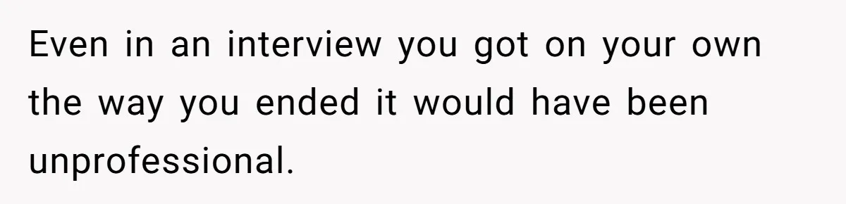 Even in an interview you got on your own the way you ended it would have been unprofessional.