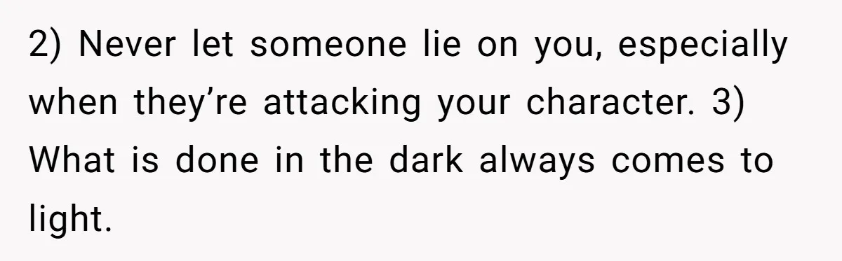 2) Never let someone lie on you, especially when they’re attacking your character. 3) What is done in the dark always comes to light.