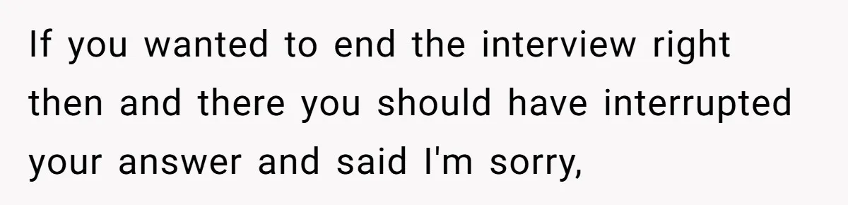 If you wanted to end the interview right then and there you should have interrupted your answer and said I'm sorry,
