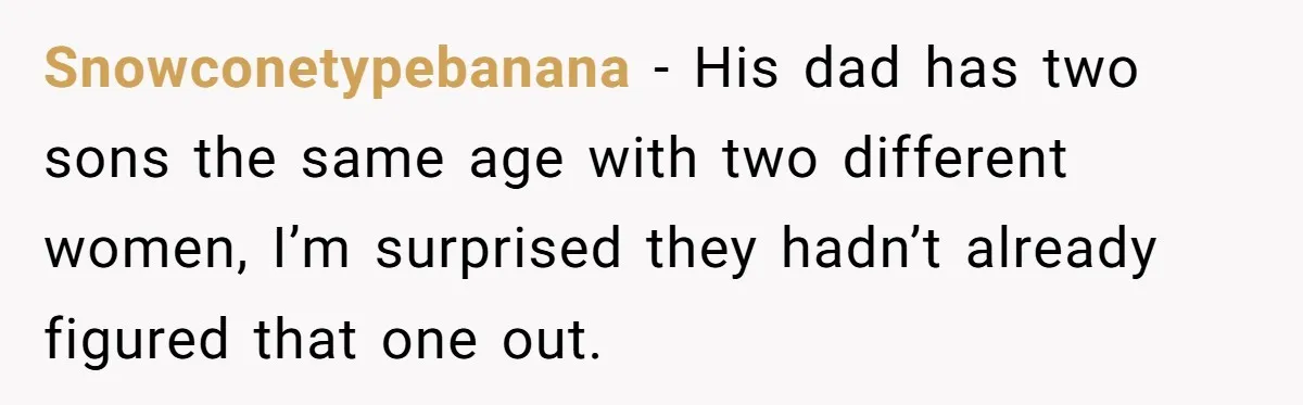Snowconetypebanana − His dad has two sons the same age with two different women, I’m surprised they hadn’t already figured that one out.