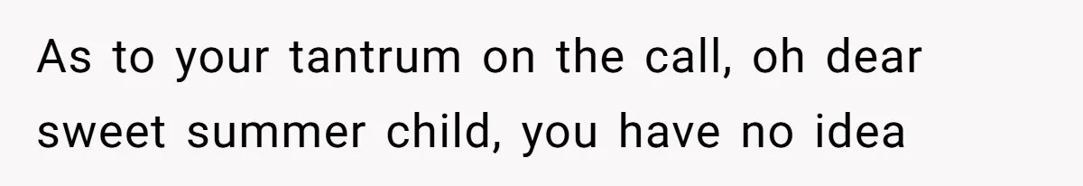 As to your tantrum on the call, oh dear sweet summer child, you have no idea