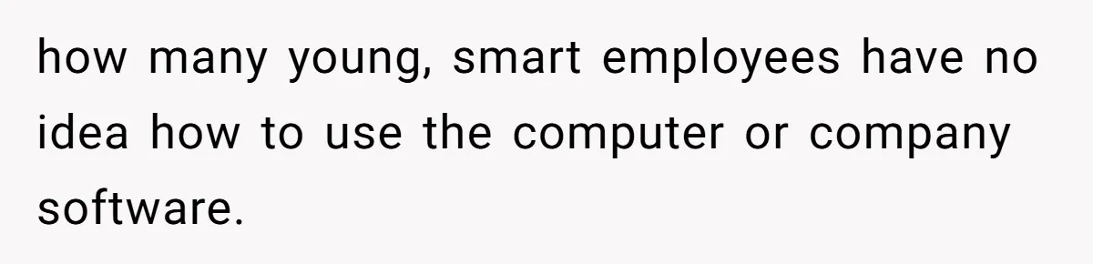 how many young, smart employees have no idea how to use the computer or company software.
