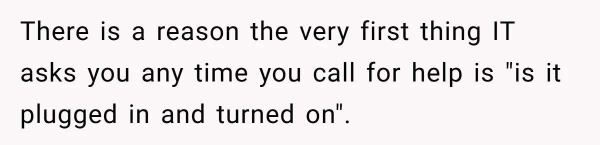 There is a reason the very first thing IT asks you any time you call for help is "is it plugged in and turned on".