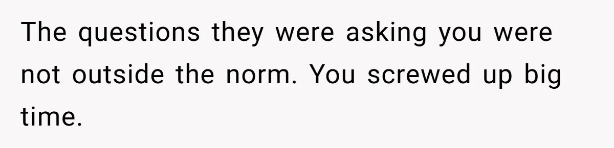 The questions they were asking you were not outside the norm. You screwed up big time.