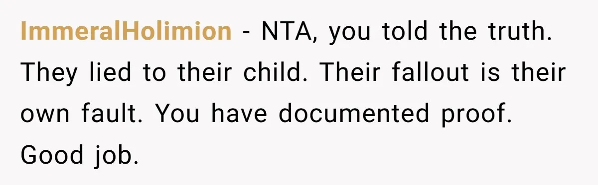 ImmeralHolimion − NTA, you told the truth. They lied to their child. Their fallout is their own fault. You have documented proof. Good job.