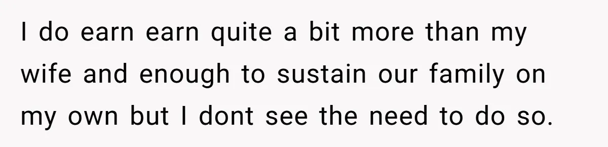 I do earn earn quite a bit more than my wife and enough to sustain our family on my own but I dont see the need to do so.