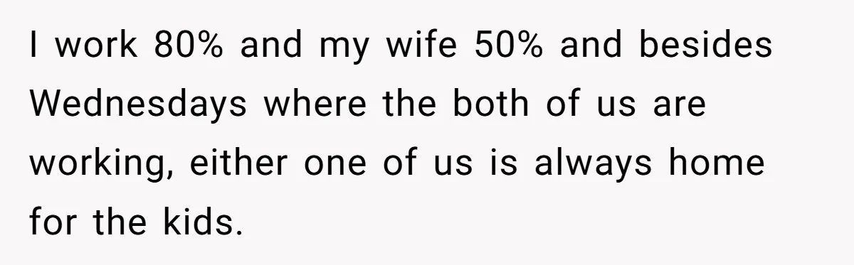 I work 80% and my wife 50% and besides Wednesdays where the both of us are working, either one of us is always home for the kids.
