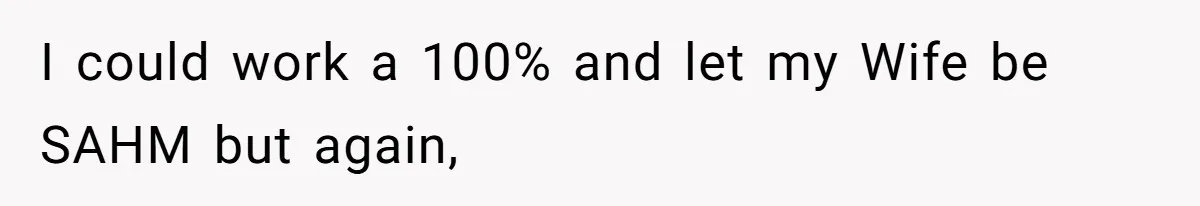 I could work a 100% and let my Wife be SAHM but again,