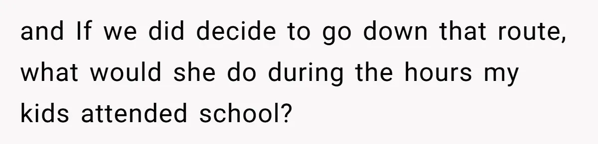 and If we did decide to go down that route, what would she do during the hours my kids attended school?