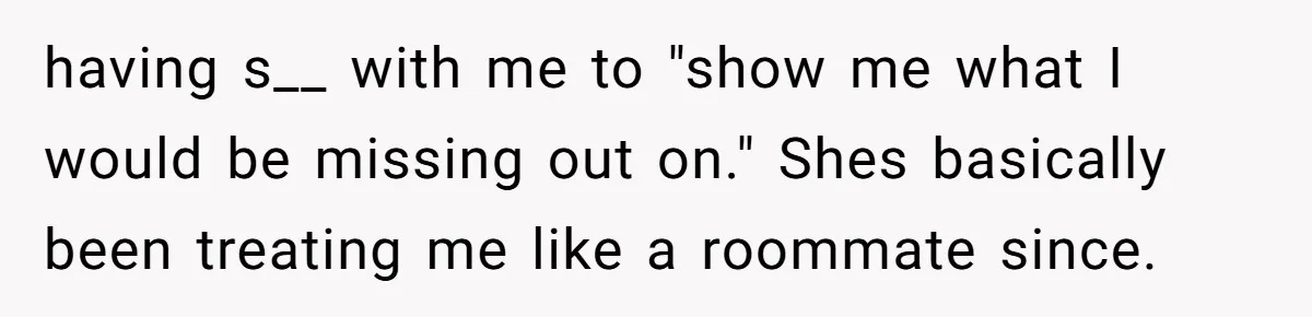 having s__ with me to "show me what I would be missing out on." Shes basically been treating me like a roommate since.