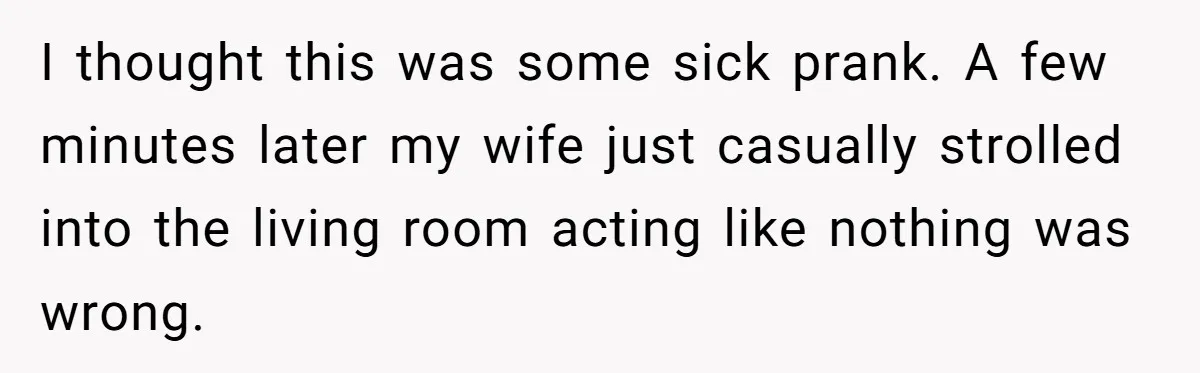 I thought this was some sick prank. A few minutes later my wife just casually strolled into the living room acting like nothing was wrong.