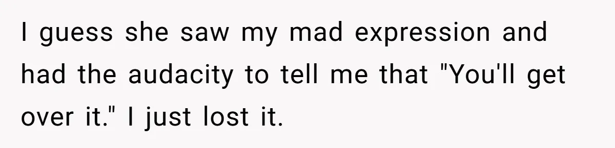 I guess she saw my mad expression and had the audacity to tell me that "You'll get over it." I just lost it.