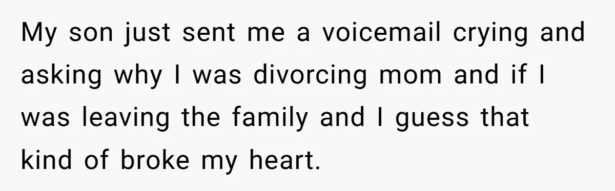 My son just sent me a voicemail crying and asking why I was divorcing mom and if I was leaving the family and I guess that kind of broke my...