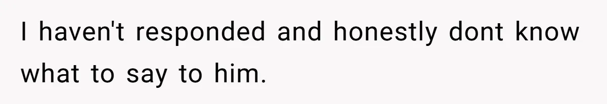 I haven't responded and honestly dont know what to say to him.