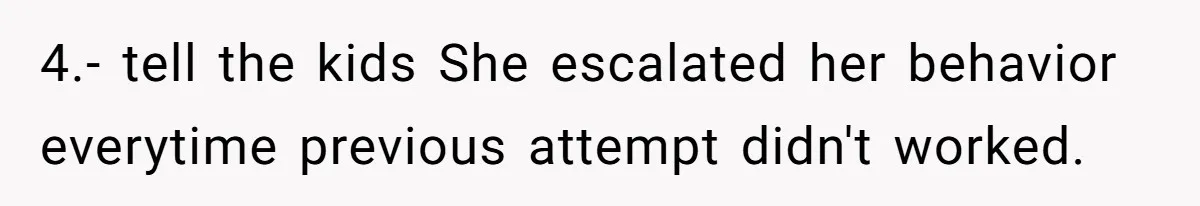 4.- tell the kids She escalated her behavior everytime previous attempt didn't worked.