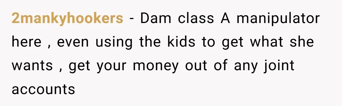 2mankyhookers − Dam class A manipulator here , even using the kids to get what she wants , get your money out of any joint accounts