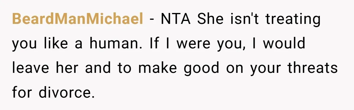 BeardManMichael − NTA She isn't treating you like a human. If I were you, I would leave her and to make good on your threats for divorce.