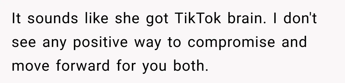 It sounds like she got TikTok brain. I don't see any positive way to compromise and move forward for you both.