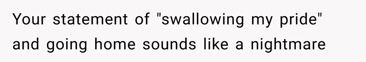 Your statement of "swallowing my pride" and going home sounds like a nightmare
