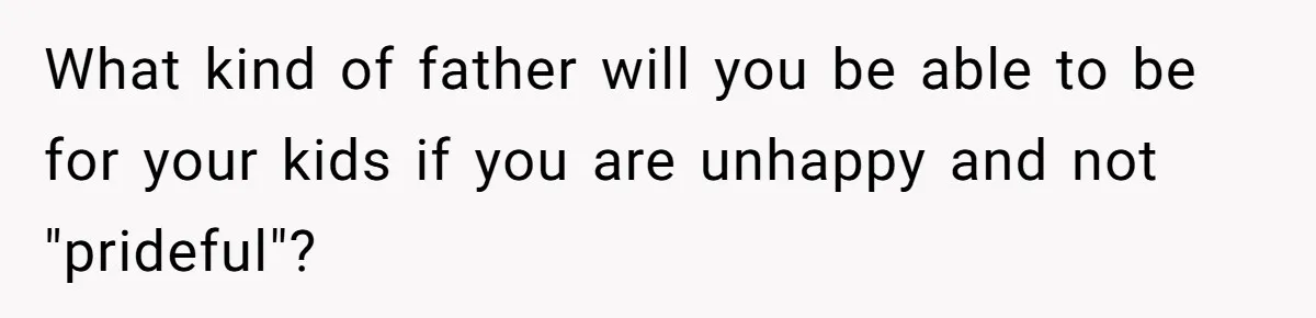 What kind of father will you be able to be for your kids if you are unhappy and not "prideful"?