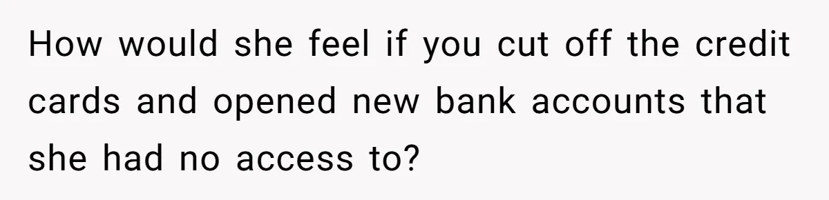 How would she feel if you cut off the credit cards and opened new bank accounts that she had no access to?