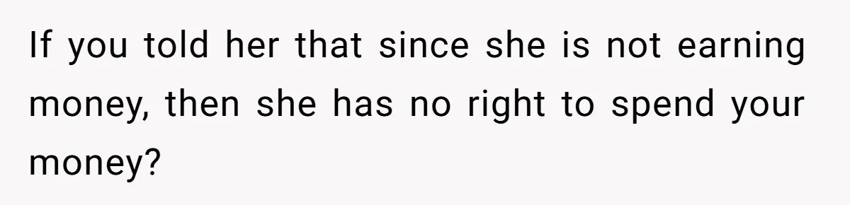 If you told her that since she is not earning money, then she has no right to spend your money?
