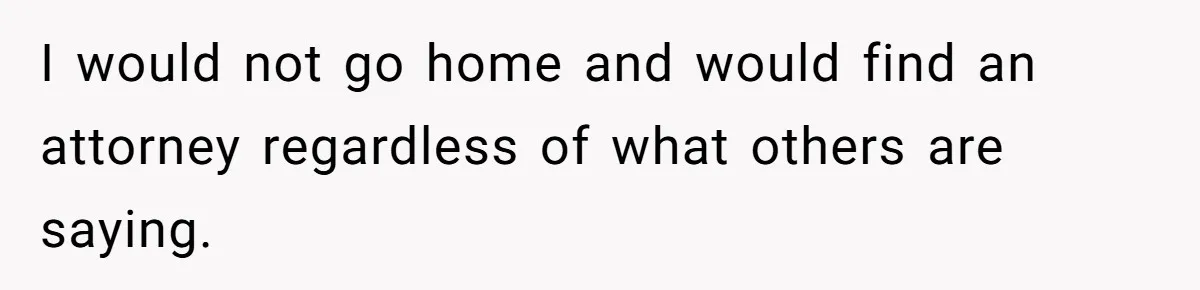 I would not go home and would find an attorney regardless of what others are saying.
