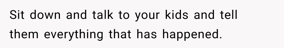 Sit down and talk to your kids and tell them everything that has happened.