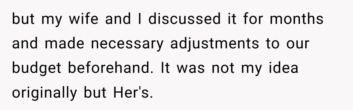 but my wife and I discussed it for months and made necessary adjustments to our budget beforehand. It was not my idea originally but Her's.