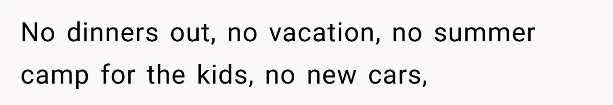 No dinners out, no vacation, no summer camp for the kids, no new cars,